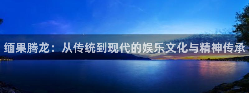 乐发ll500平台官方入口下载：缅果腾龙：从传统到现代的娱乐文化与精神传承