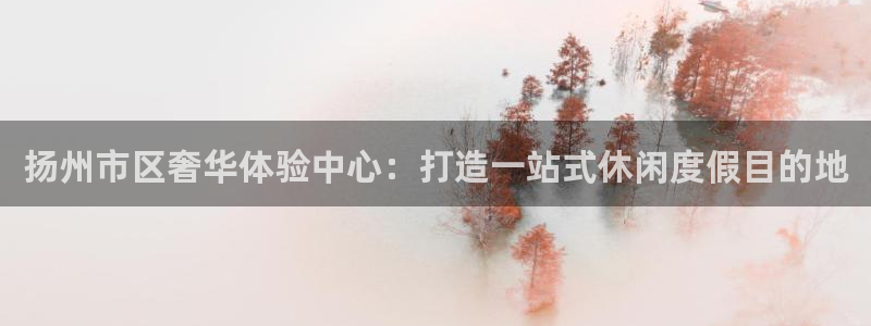 乐发ll500体育官网入口登录：扬州市区奢华体验中心：打造一站式休闲度假目的地